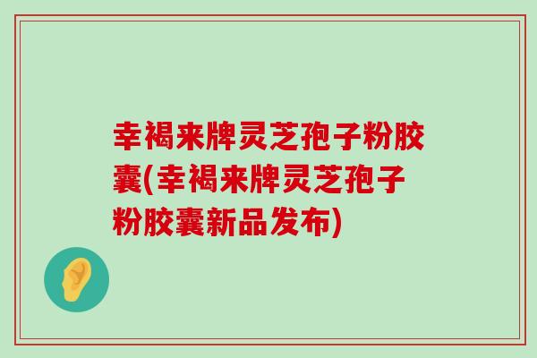 幸褐来牌灵芝孢子粉胶囊(幸褐来牌灵芝孢子粉胶囊新品发布)