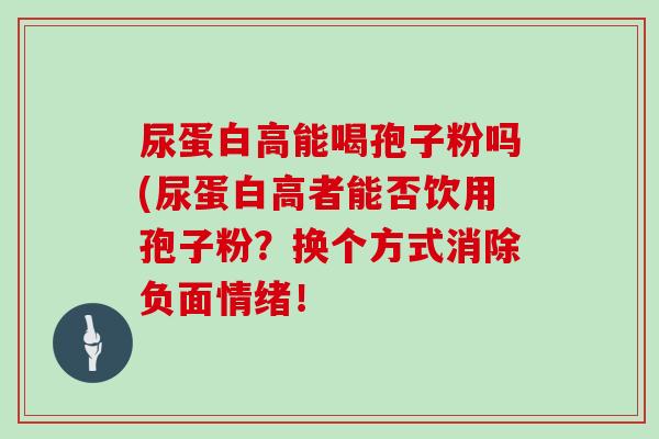 尿蛋白高能喝孢子粉吗(尿蛋白高者能否饮用孢子粉？换个方式消除负面情绪！