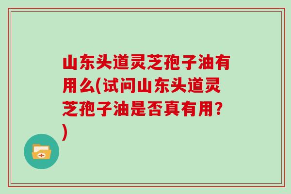 山东头道灵芝孢子油有用么(试问山东头道灵芝孢子油是否真有用？)