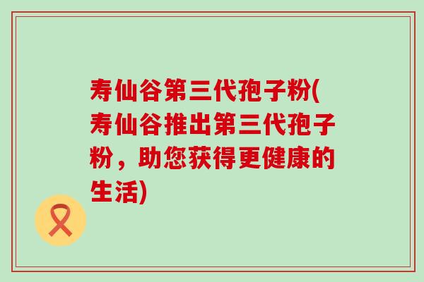 寿仙谷第三代孢子粉(寿仙谷推出第三代孢子粉，助您获得更健康的生活)