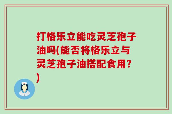 打格乐立能吃灵芝孢子油吗(能否将格乐立与灵芝孢子油搭配食用？)