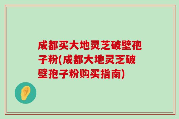 成都买大地灵芝破壁孢子粉(成都大地灵芝破壁孢子粉购买指南)