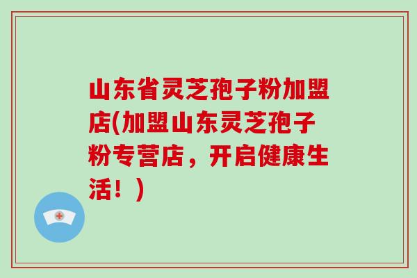 山东省灵芝孢子粉加盟店(加盟山东灵芝孢子粉专营店，开启健康生活！)