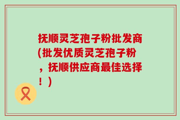 抚顺灵芝孢子粉批发商(批发优质灵芝孢子粉，抚顺供应商佳选择！)