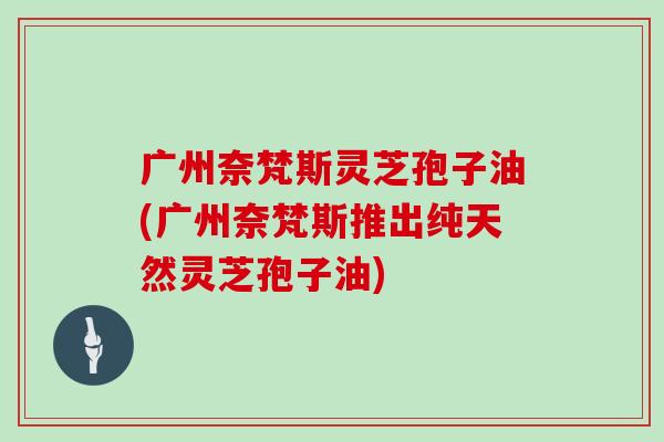 广州奈梵斯灵芝孢子油(广州奈梵斯推出纯天然灵芝孢子油)