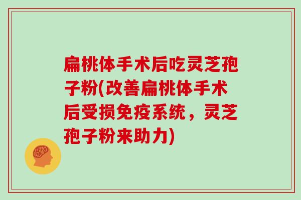 扁桃体手术后吃灵芝孢子粉(改善扁桃体手术后受损免疫系统，灵芝孢子粉来助力)