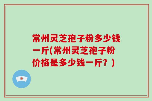 常州灵芝孢子粉多少钱一斤(常州灵芝孢子粉价格是多少钱一斤？)