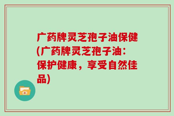 广药牌灵芝孢子油保健(广药牌灵芝孢子油：保护健康，享受自然佳品)