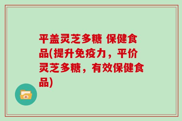 平盖灵芝多糖 保健食品(提升免疫力，平价灵芝多糖，有效保健食品)