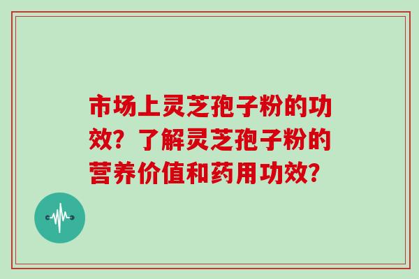 市场上灵芝孢子粉的功效？了解灵芝孢子粉的营养价值和药用功效？