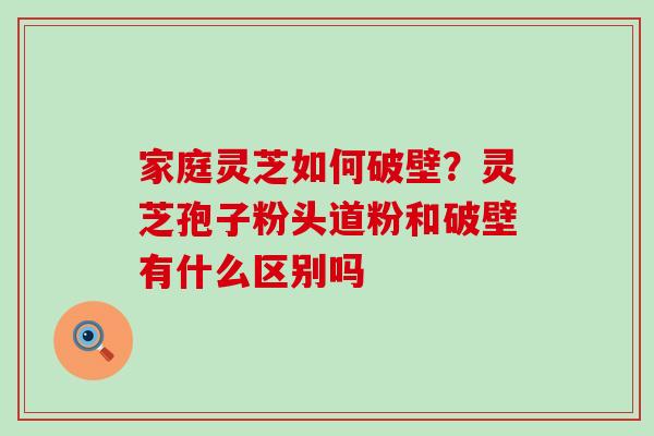 家庭灵芝如何破壁？灵芝孢子粉头道粉和破壁有什么区别吗