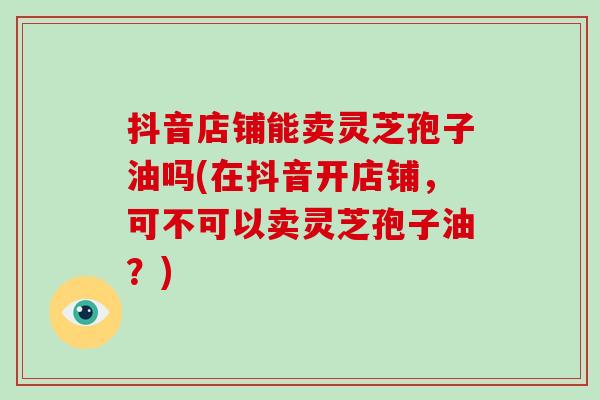 抖音店铺能卖灵芝孢子油吗(在抖音开店铺，可不可以卖灵芝孢子油？)