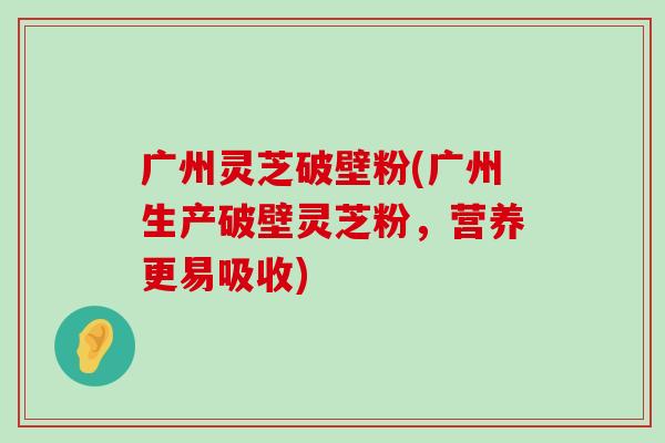 广州灵芝破壁粉(广州生产破壁灵芝粉，营养更易吸收)