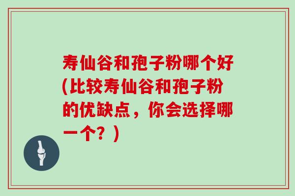 寿仙谷和孢子粉哪个好(比较寿仙谷和孢子粉的优缺点，你会选择哪一个？)