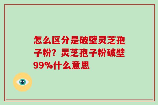 怎么区分是破壁灵芝孢子粉？灵芝孢子粉破壁99%什么意思