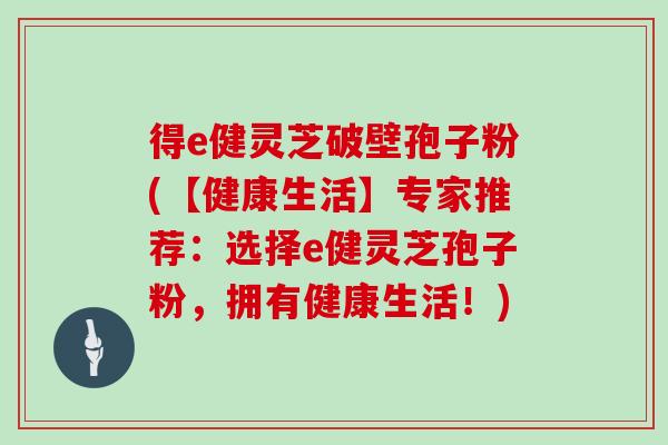 得e健灵芝破壁孢子粉(【健康生活】专家推荐：选择e健灵芝孢子粉，拥有健康生活！)