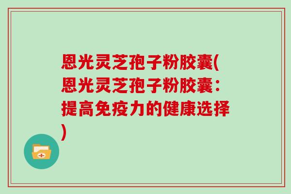 恩光灵芝孢子粉胶囊(恩光灵芝孢子粉胶囊：提高免疫力的健康选择)