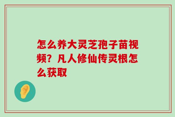 怎么养大灵芝孢子苗视频？凡人修仙传灵根怎么获取