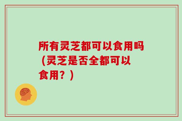 所有灵芝都可以食用吗 (灵芝是否全都可以食用？)