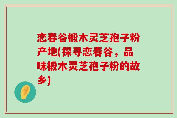 恋春谷椴木灵芝孢子粉产地(探寻恋春谷，品味椴木灵芝孢子粉的故乡)