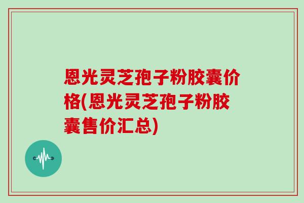 恩光灵芝孢子粉胶囊价格(恩光灵芝孢子粉胶囊售价汇总)