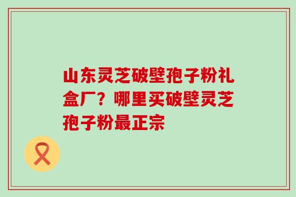 山东灵芝破壁孢子粉礼盒厂？哪里买破壁灵芝孢子粉正宗