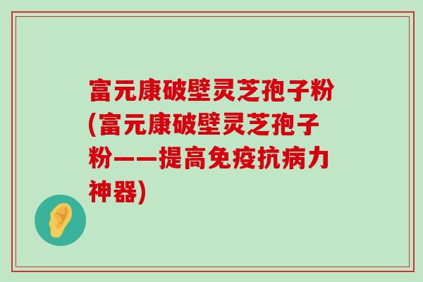 富元康破壁灵芝孢子粉(富元康破壁灵芝孢子粉——提高免疫抗力神器)