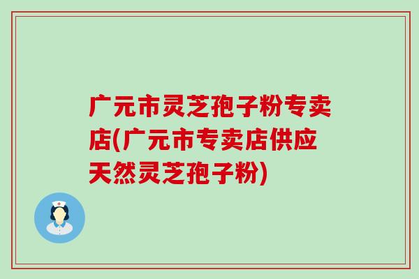 广元市灵芝孢子粉专卖店(广元市专卖店供应天然灵芝孢子粉)