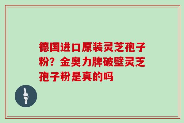 德国进口原装灵芝孢子粉？金奥力牌破壁灵芝孢子粉是真的吗