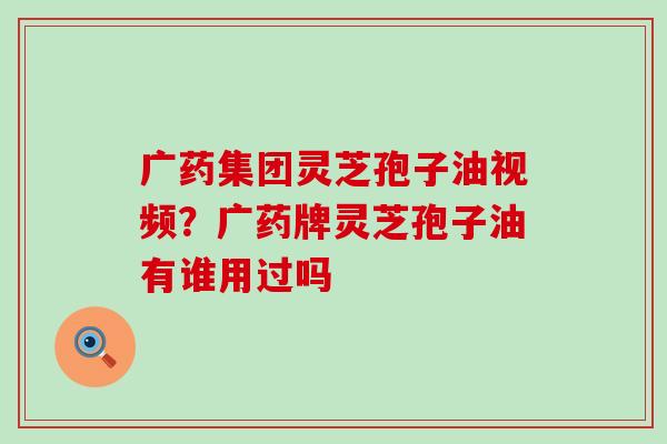 广药集团灵芝孢子油视频？广药牌灵芝孢子油有谁用过吗