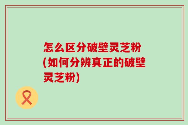 怎么区分破壁灵芝粉 (如何分辨真正的破壁灵芝粉)