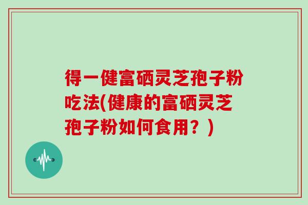 得一健富硒灵芝孢子粉吃法(健康的富硒灵芝孢子粉如何食用？)