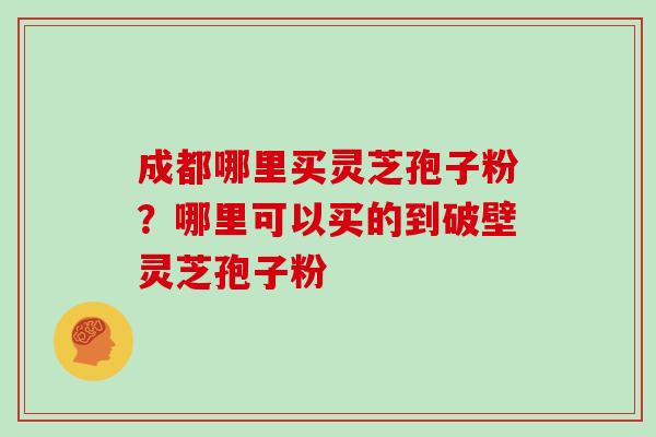 成都哪里买灵芝孢子粉？哪里可以买的到破壁灵芝孢子粉