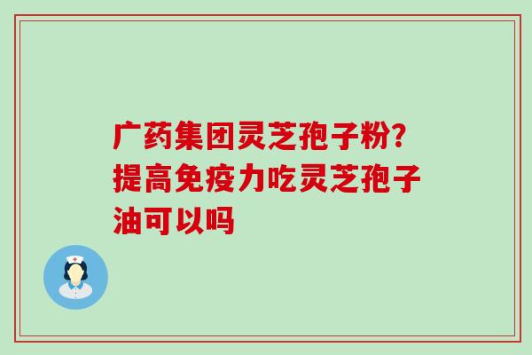 广药集团灵芝孢子粉？提高免疫力吃灵芝孢子油可以吗