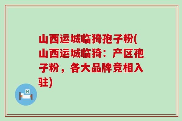 山西运城临猗孢子粉(山西运城临猗：产区孢子粉，各大品牌竞相入驻)