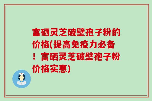 富硒灵芝破壁孢子粉的价格(提高免疫力必备！富硒灵芝破壁孢子粉价格实惠)