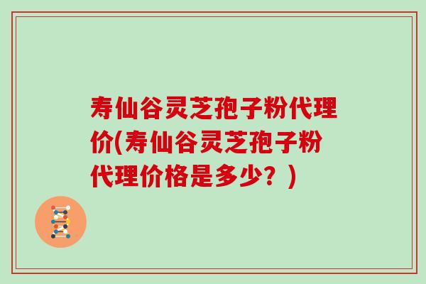 寿仙谷灵芝孢子粉代理价(寿仙谷灵芝孢子粉代理价格是多少？)