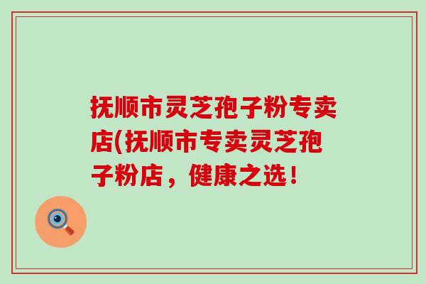 抚顺市灵芝孢子粉专卖店(抚顺市专卖灵芝孢子粉店，健康之选！