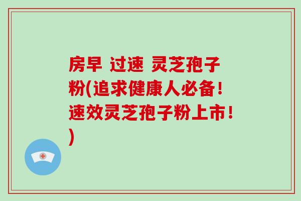 房早 过速 灵芝孢子粉(追求健康人必备！速效灵芝孢子粉上市！)