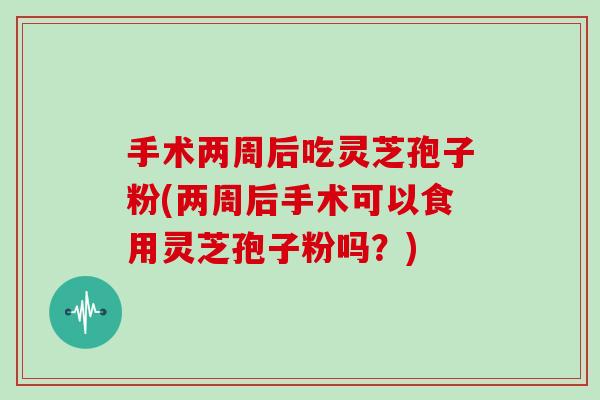 手术两周后吃灵芝孢子粉(两周后手术可以食用灵芝孢子粉吗？)