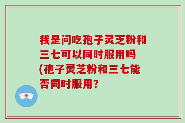 我是问吃孢子灵芝粉和三七可以同时服用吗 (孢子灵芝粉和三七能否同时服用？