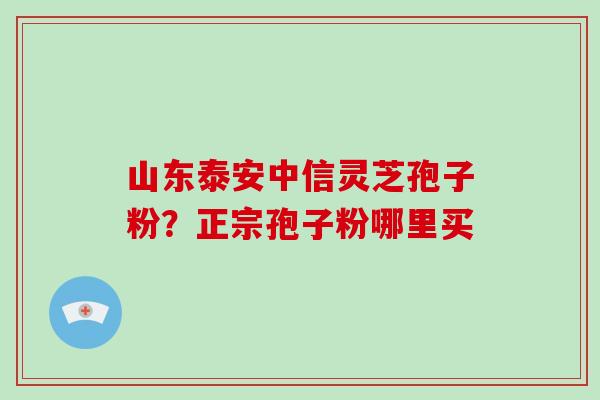 山东泰安中信灵芝孢子粉？正宗孢子粉哪里买