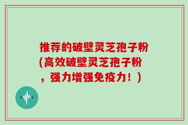 推荐的破壁灵芝孢子粉(高效破壁灵芝孢子粉，强力增强免疫力！)