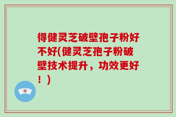 得健灵芝破壁孢子粉好不好(健灵芝孢子粉破壁技术提升，功效更好！)