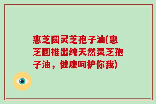 惠芝圆灵芝孢子油(惠芝圆推出纯天然灵芝孢子油，健康呵护你我)