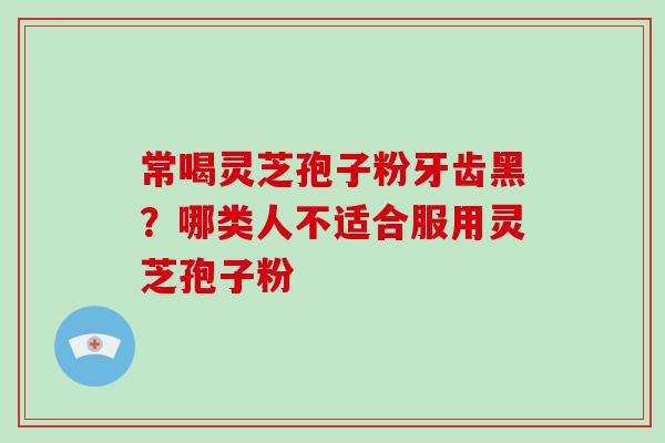 常喝灵芝孢子粉牙齿黑？哪类人不适合服用灵芝孢子粉