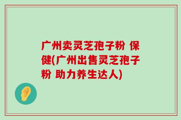 广州卖灵芝孢子粉 保健(广州出售灵芝孢子粉 助力养生达人)