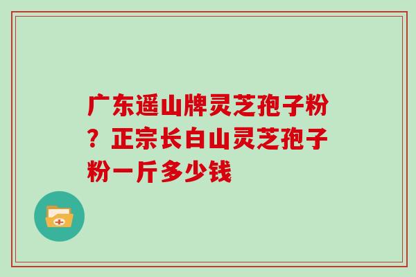 广东遥山牌灵芝孢子粉？正宗长白山灵芝孢子粉一斤多少钱