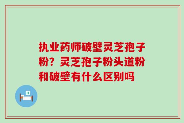 执业药师破壁灵芝孢子粉？灵芝孢子粉头道粉和破壁有什么区别吗