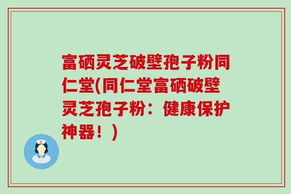 富硒灵芝破壁孢子粉同仁堂(同仁堂富硒破壁灵芝孢子粉：健康保护神器！)